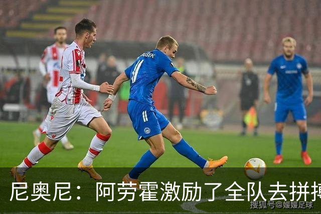尼奥尼：阿劳霍激励了全队去拼搏；我会珍惜上场的每一分钟